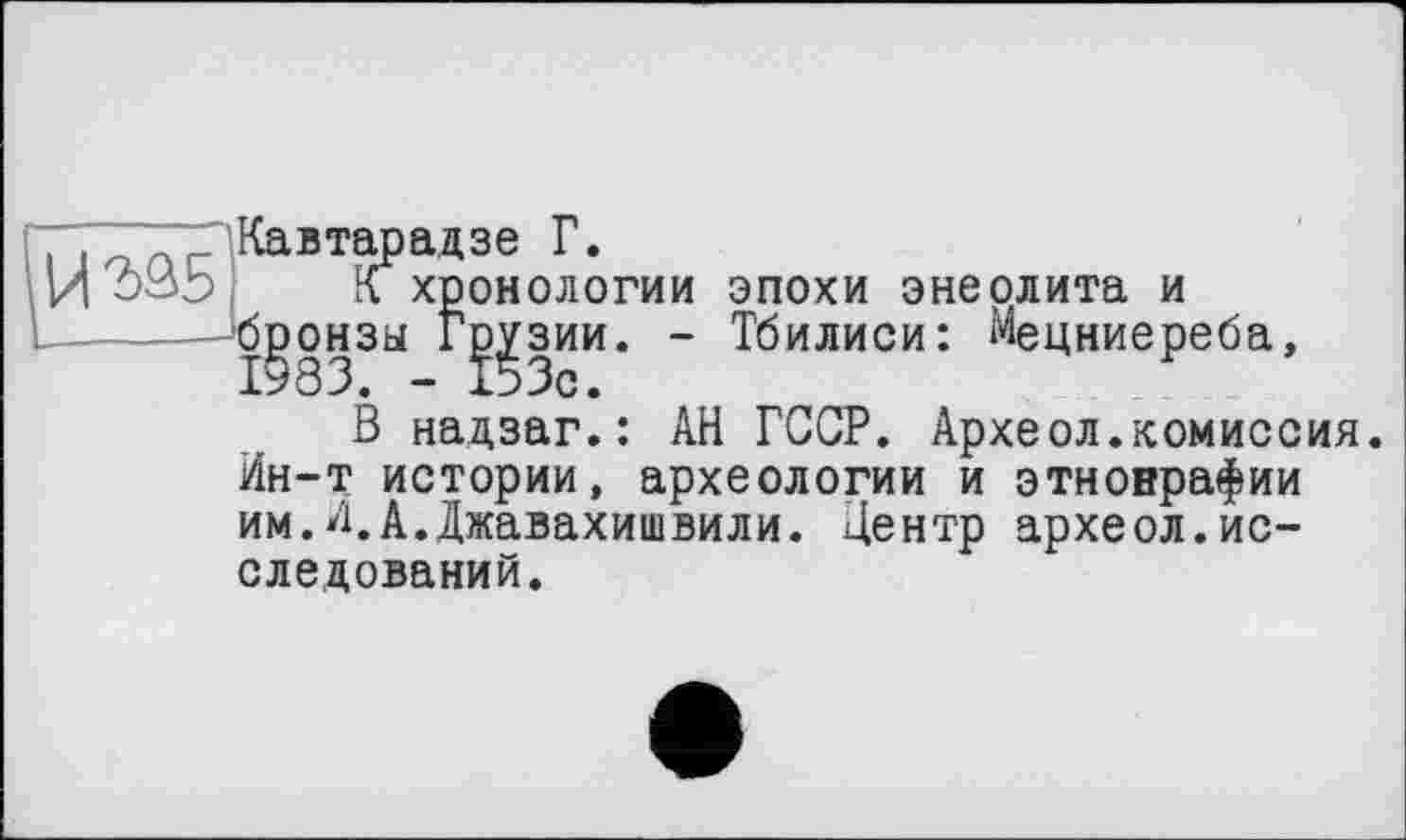 ﻿Кавтарадзе Г.
К хронологии эпохи энеолита и бронзы Грузии. - Тбилиси: Мецниереба,
В надзаг.: АН ГССР. Археол.комиссия. Ин-т истории, археологии и этнонрафии им.И.А.Джавахишвили. Центр археол.исследований.